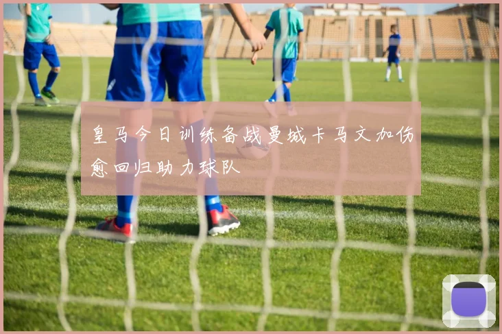 皇马今日训练备战曼城卡马文加伤愈回归助力球队