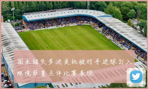 国米错失多次良机被对手进球打入绝境萨基点评比赛表现