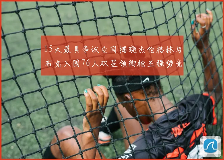 15大最具争议合同揭晓杰伦格林与布克入围76人双星领衔枪王强势竞争