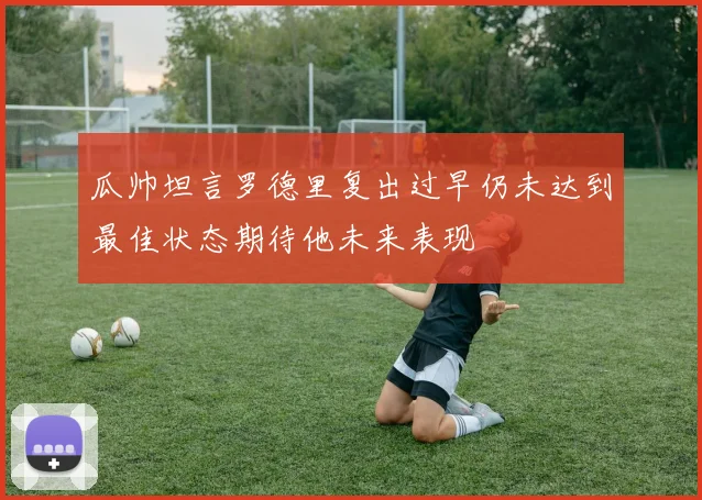 瓜帅坦言罗德里复出过早仍未达到最佳状态期待他未来表现