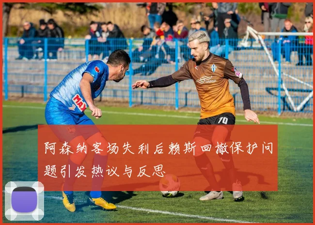 阿森纳客场失利后赖斯回撤保护问题引发热议与反思
