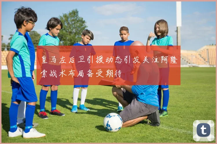 皇马左后卫引援动态引发关注阿隆索战术布局备受期待
