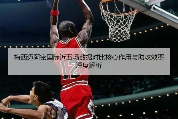 梅西迈阿密国际近五场数据对比核心作用与助攻效率深度解析